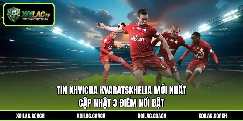 Tin Khvicha Kvaratskhelia Mới Nhất - Cập Nhật 3 Điểm Nổi Bật