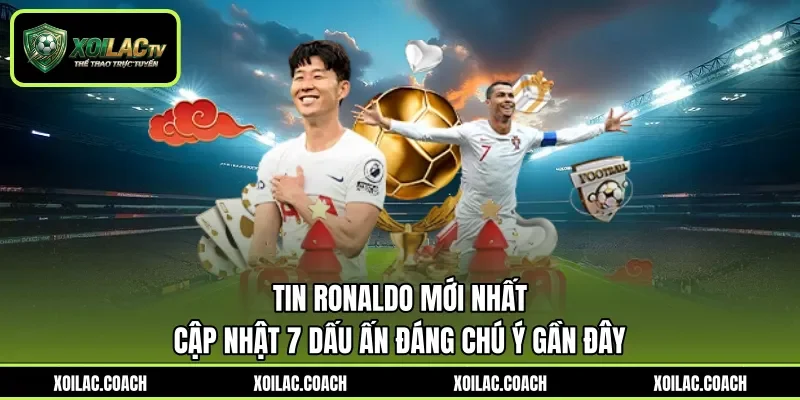 Tin Ronaldo Mới Nhất - Cập Nhật 7 Dấu Ấn Đáng Chú Ý Gần Đây